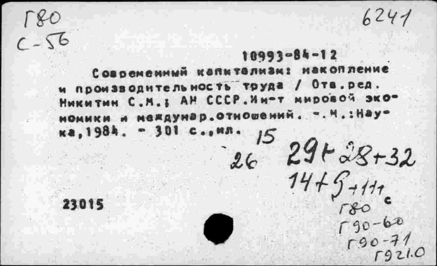 ﻿(>241
1099Эи8*“12
Современный капиталкам: накопление и производительность труда / Отв.ред. Никитин С.М.1 АН СССР.Ии-т мировом экономики и мелдунар.отношений. -.м. «.наука,1984. ’ 301 с.,ня.
£<С
23015
г <3 0 -Я 1